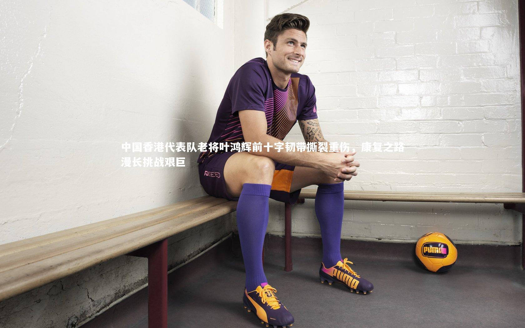 中国香港代表队老将叶鸿辉前十字韧带撕裂重伤，康复之路漫长挑战艰巨