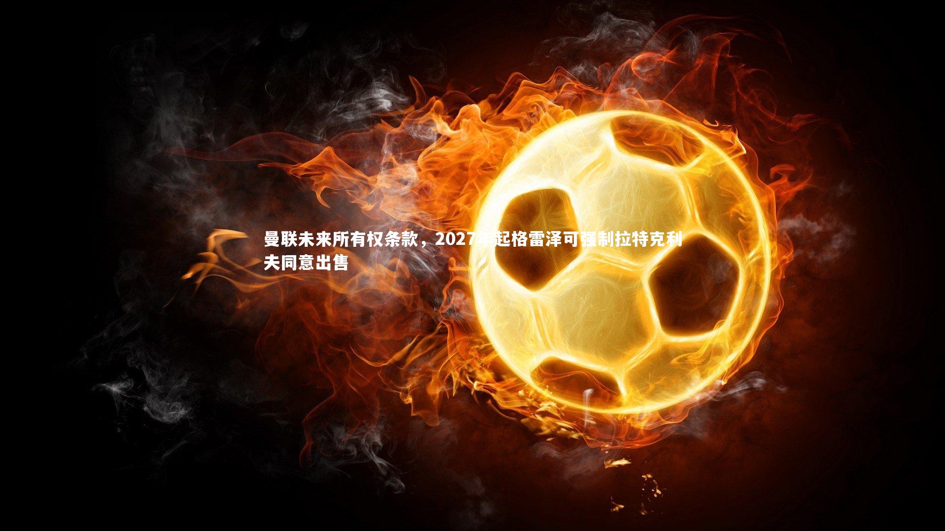 曼联未来所有权条款，2027年起格雷泽可强制拉特克利夫同意出售